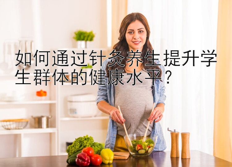 如何通过针灸养生提升学生群体的健康水平？