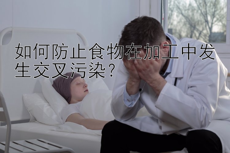 如何防止食物在加工中发生交叉污染？