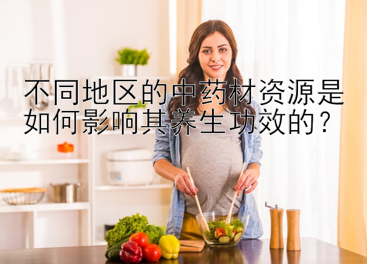 不同地区的中药材资源是如何影响其养生功效的？