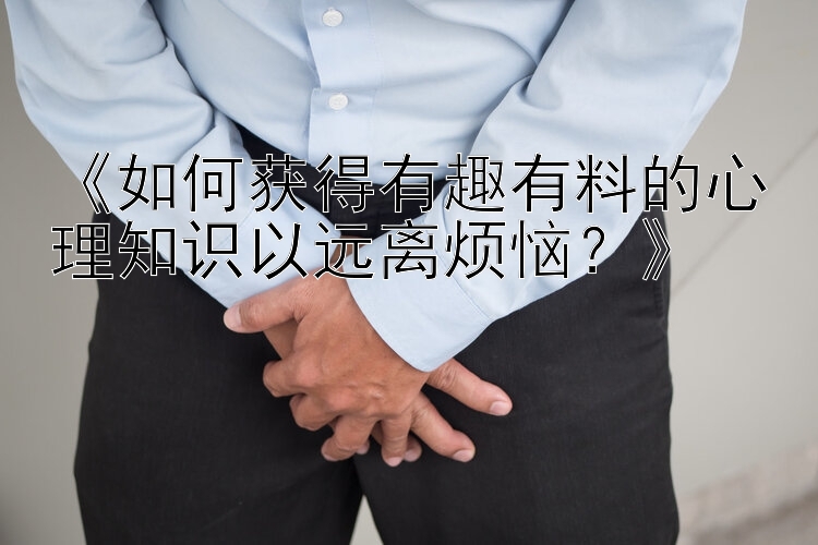 《如何获得有趣有料的心理知识以远离烦恼？》