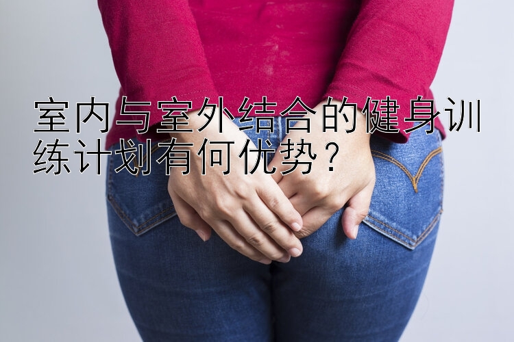 室内与室外结合的健身训练计划有何优势？