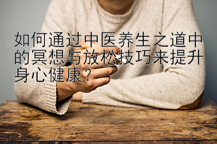 如何通过中医养生之道中的冥想与放松技巧来提升身心健康？