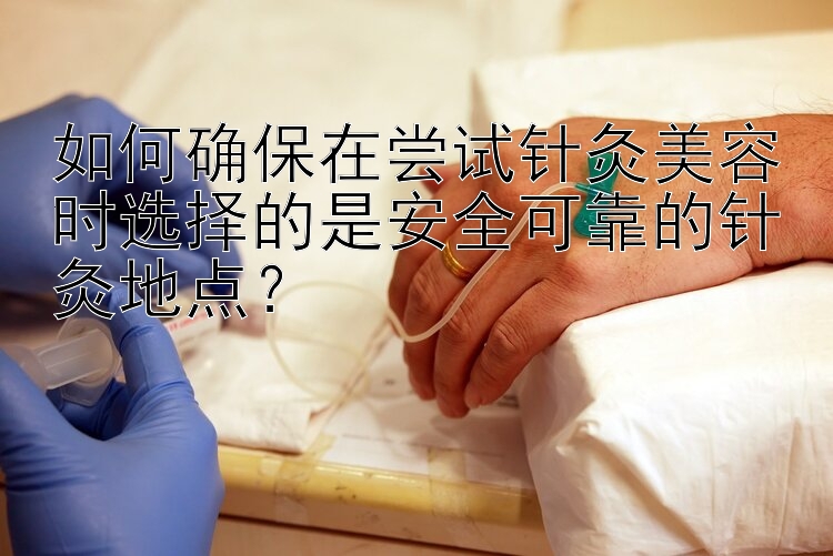 如何确保在尝试针灸美容时选择的是安全可靠的针灸地点？