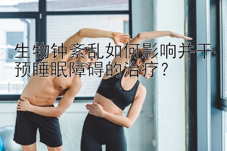 生物钟紊乱如何影响并干预睡眠障碍的治疗？