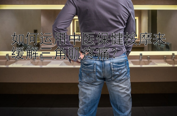 如何运用中医保健按摩来缓解三角肌疼痛？