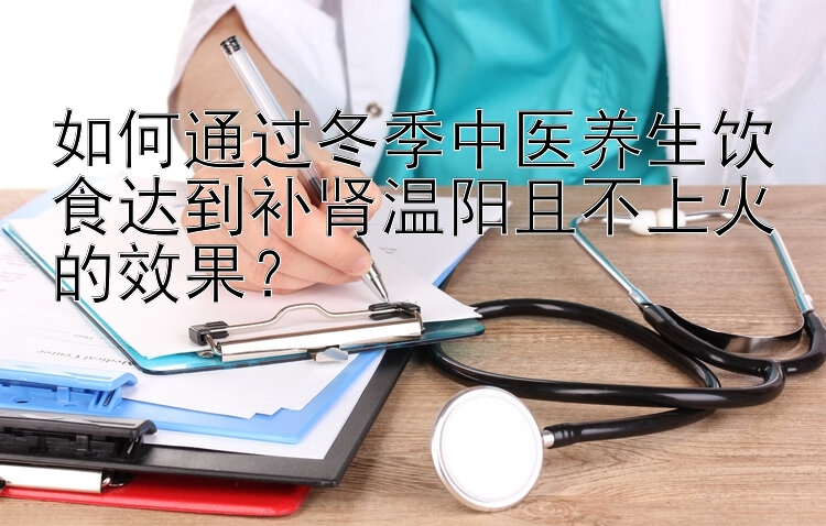 如何通过冬季中医养生饮食达到补肾温阳且不上火的效果？