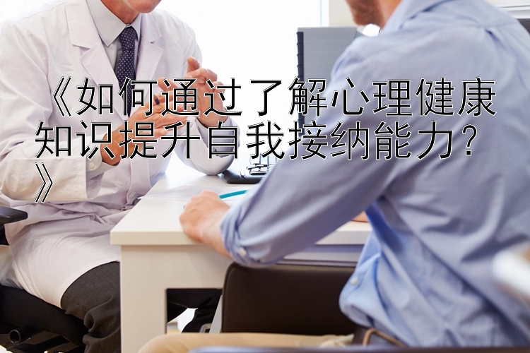 《如何通过了解心理健康知识提升自我接纳能力？》