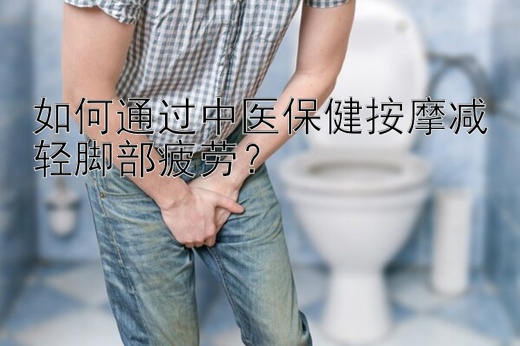 如何通过中医保健按摩减轻脚部疲劳？