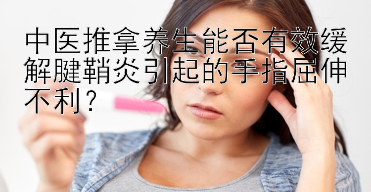 中医推拿养生能否有效缓解腱鞘炎引起的手指屈伸不利？