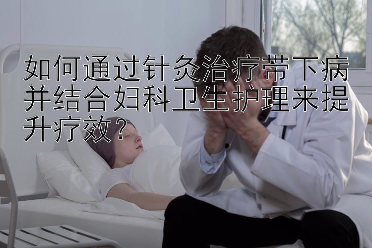 如何通过针灸治疗带下病并结合妇科卫生护理来提升疗效？