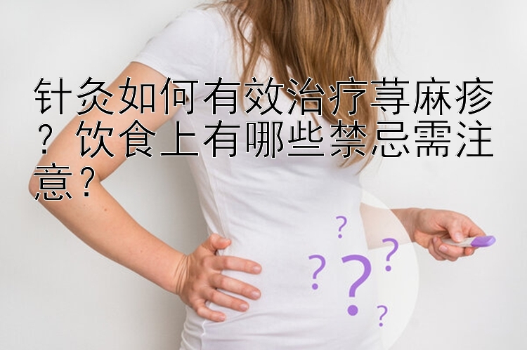 针灸如何有效治疗荨麻疹？饮食上有哪些禁忌需注意？