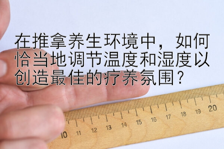 在推拿养生环境中，如何恰当地调节温度和湿度以创造最佳的疗养氛围？