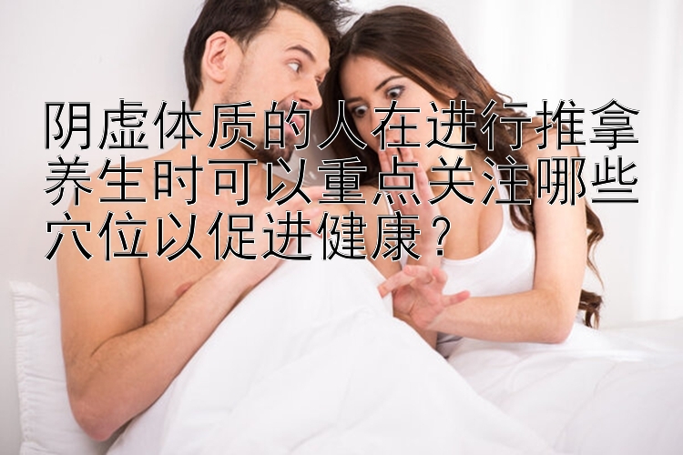 阴虚体质的人在进行推拿养生时可以重点关注哪些穴位以促进健康？