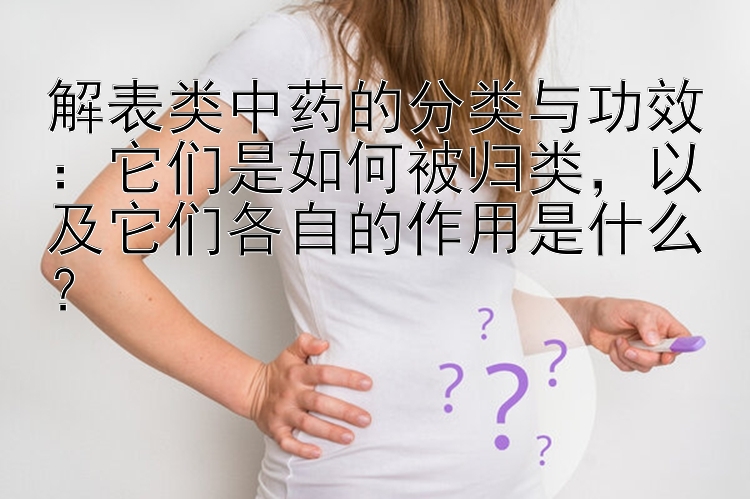 解表类中药的分类与功效：它们是如何被归类，以及它们各自的作用是什么？