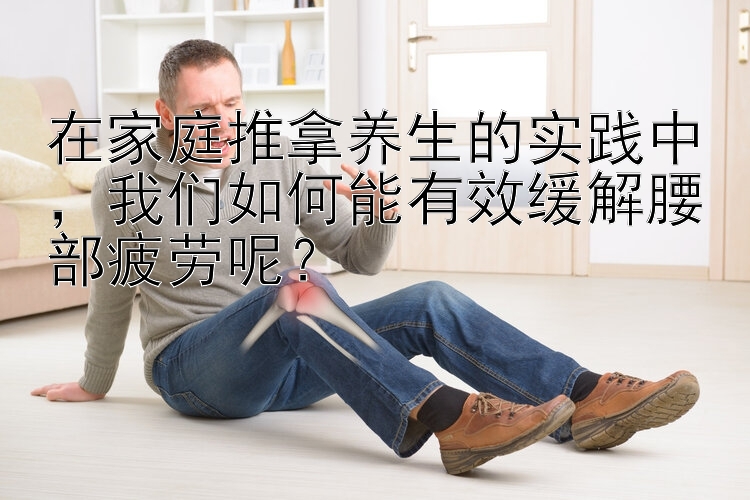 在家庭推拿养生的实践中，我们如何能有效缓解腰部疲劳呢？