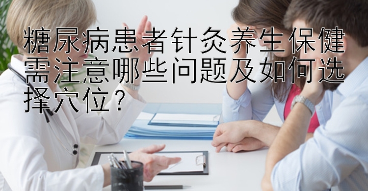 糖尿病患者针灸养生保健需注意哪些问题及如何选择穴位？