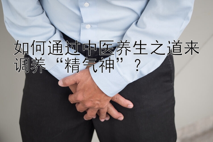 如何通过中医养生之道来调养“精气神”？