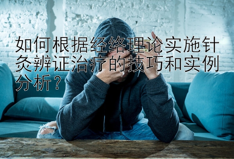 如何根据经络理论实施针灸辨证治疗的技巧和实例分析？