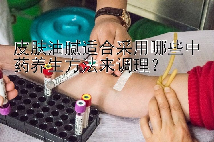 皮肤油腻适合采用哪些中药养生方法来调理？