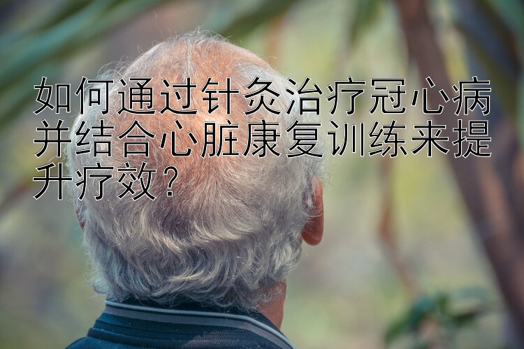 如何通过针灸治疗冠心病并结合心脏康复训练来提升疗效？