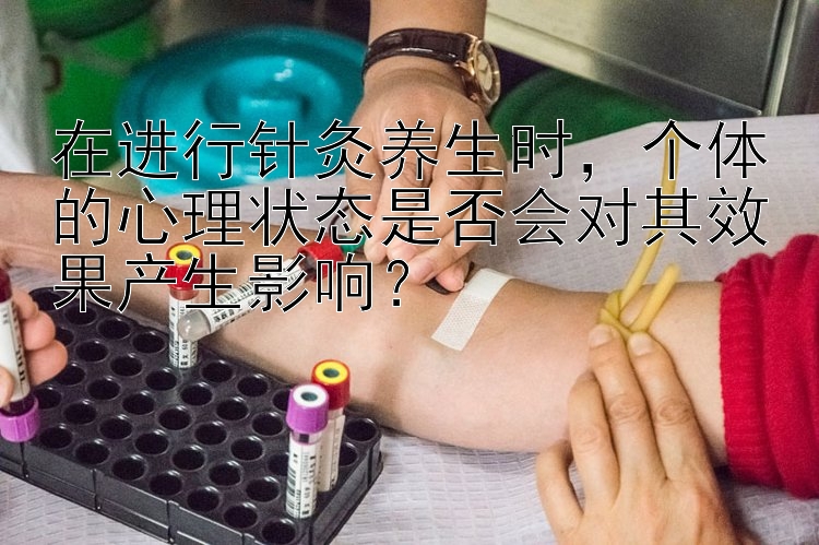 在进行针灸养生时，个体的心理状态是否会对其效果产生影响？